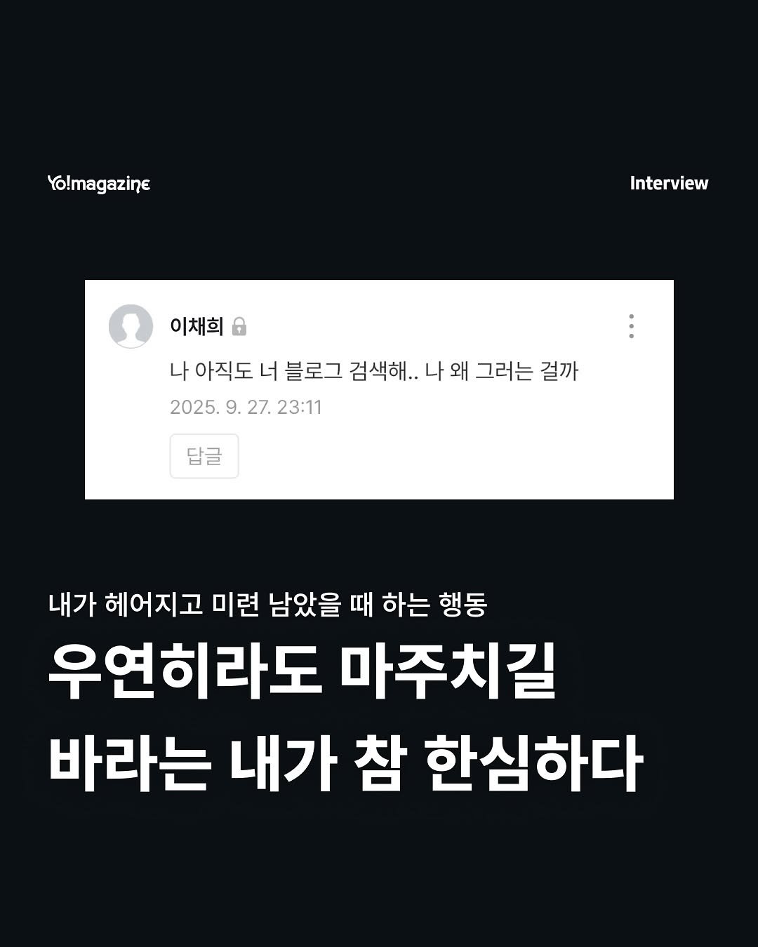 Photo by 요매거진 Yomagazine on September 27, 2025. May be an image of text that says 'Yo!magazine Interview 이채희 6 나 아직도 너 블로그 검색해... 나 왜 그러는 걸까 2025.9. 2025. 2025.9.27.23:1 9. 27. 23:11 답글 내가 헤어지고 미련 남았을 때 하는 행동 우연히라도 마주치길 바라는 내가 참 한심하다'.