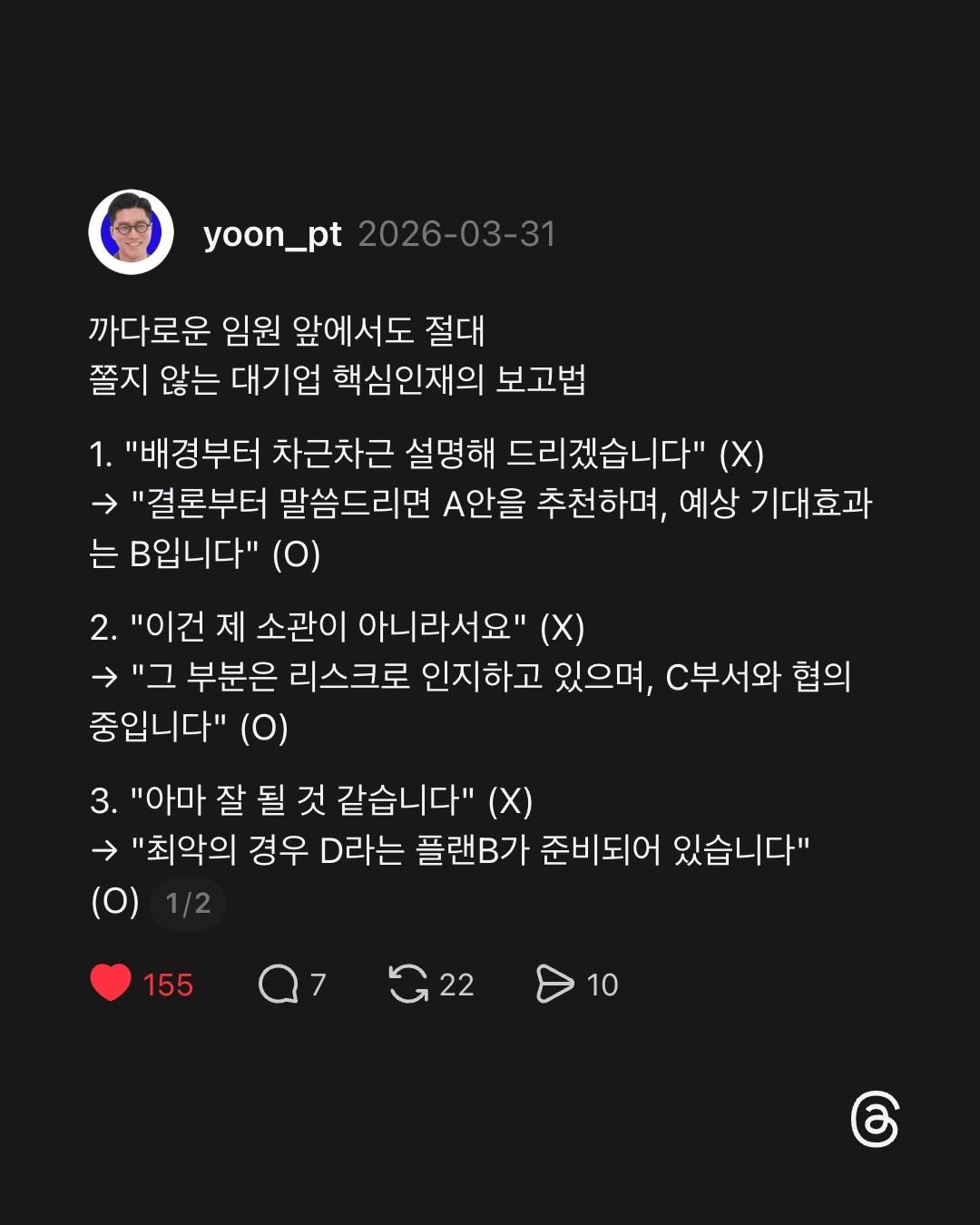 Photo by 말하기 공식 | 윤상명 on April 14, 2026. May be a Twitter screenshot of ‎text that says '‎yoon_pt yoon_pt2026-03-31 2026-03-31 까다로운 임원 앞에서도 절대 쫄지 않는 대기업 핵심인재의 보고법 1. "배경부터 차근차근 설명해 드리겠습니다" (X) "결론부터 말씀드리면 .안을 추천하며, 예상 기대효과 는 B입니다" (0) 2. "이건 제 소관이 아니라서요" （X） בי 부분은 리스크로 인지하고 있으며, C부서와 협의 중입니다" (0) 3. "아마 잘 될 것 같습니다" "최악의 경우 D라는 플랜B가 준비되어 있습니다" (O) 155 Q7 7 G22 10‎'‎.