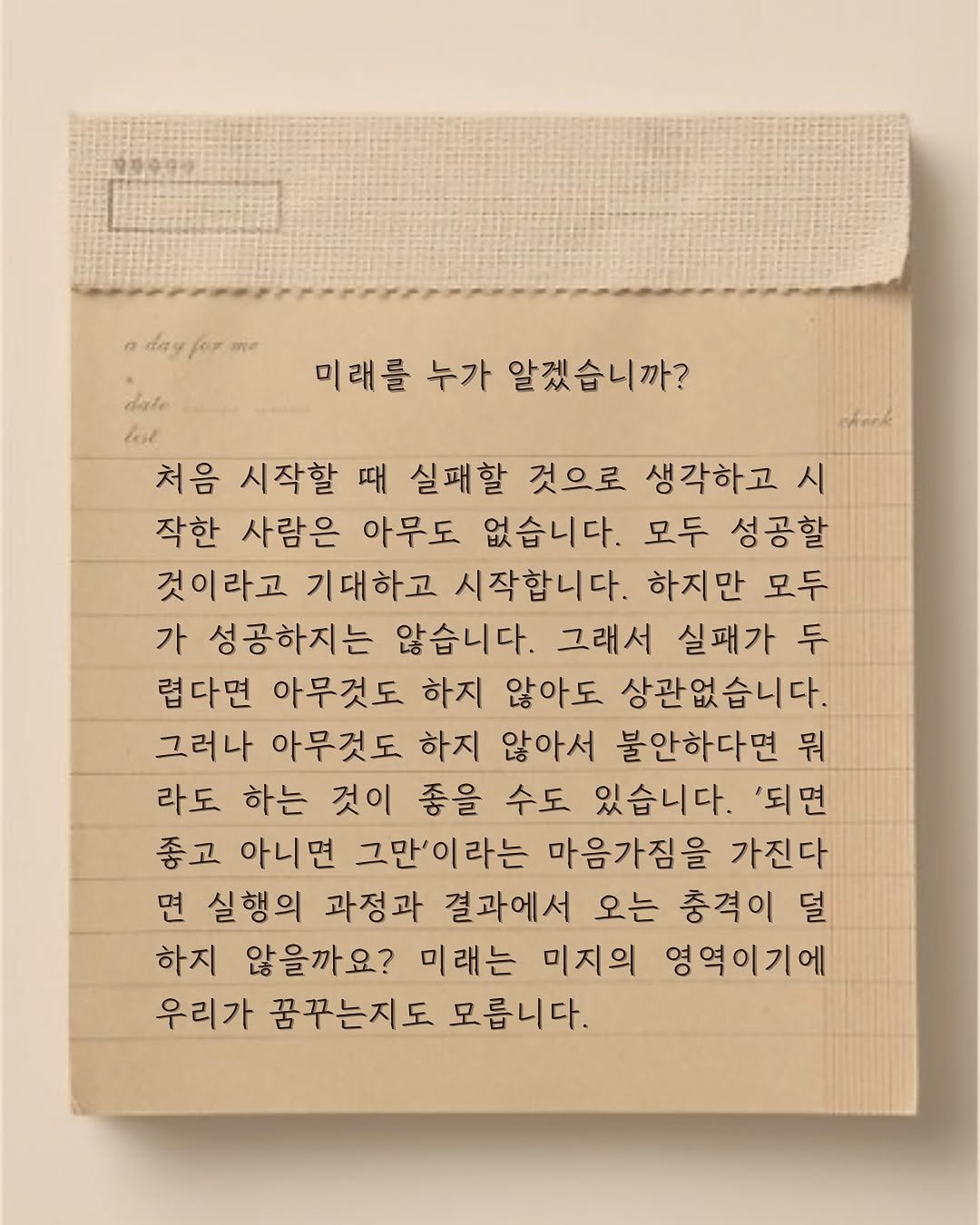 Photo by 윤슬 on August 06, 2025. May be an image of diary, book, crossword puzzle and text that says 'ع ae 미래를 미래를누가알겠습니까? 누가 알겠습니까? dale lae 처음 시작할 때 실패할 것으로 생각하고 시 작한 사람은 아무도 없습니다. 모두 성공할 것이라고 기대하고 시작합니다. 하지만 모두 가 성공하지는 않습니다. 그래서 실패가 두 렵다면 아무것도 하지 않아도 상관없습니다. 그러나 아무것도 하지 않아서 불안하다면 뭐 라도 하는 것이 좋을 수도 있습니다. '되면 좋고 아니면 그만'이라는 마음가짐을 가진다 면 실행의 과정과 결과에서 오는 충격이 덜 하지 않을까요? 미래는 미지의 영역이기에 우리가 꿈꾸는지도 모릅니다.'.