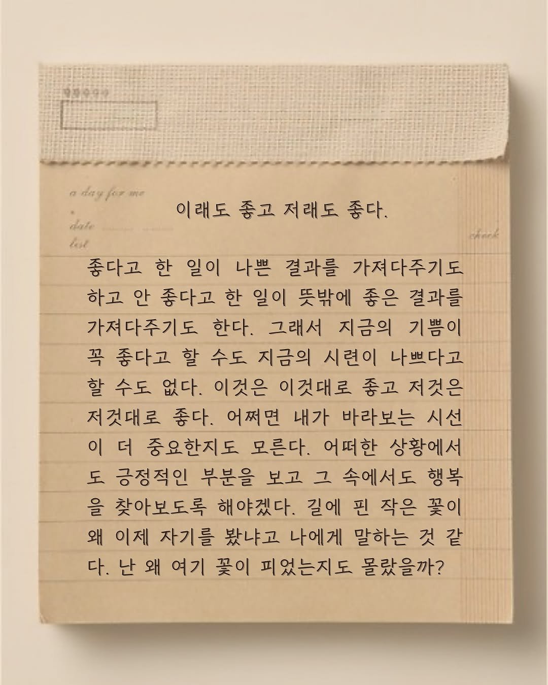 Photo by 윤슬 on August 05, 2025. May be an image of diary, crossword puzzle, book and text that says '1л9 เท 이래도 이래도종고저래도좋다. 좋고 저래도 좋다. dale lat 좋다고 한 일이 나쁜 결과를 가져다주기도 하고 안 좋다고 한 일이 뜻밖에 좋은 결과를 가져다주기도 한다. 그래서 지금의 기쁨이 꼭 좋다고 할 수도 지금의 시련이 나쁘다고 할 수도 없다. 이것은 이것대로 좋고 저것은 저것대로 좋다. 어쩌면 내가 바라보는 시선 이더 이 더 중요한지도 모른다. 어떠한 상황에서 도 긍정적인 부분을 보고 그 속에서도 행복 을 찾아보도록 해야겠다. 길에 핀 작은 꽃이 왜 이제 자기를 봤냐고 나에게 말하는 것 같 다. 난 왜 여기 꽃이 피었는지도 몰랐을까?'.