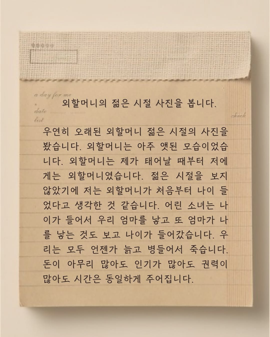 Photo by 윤슬 on August 07, 2025. May be an image of diary, crossword puzzle and text that says '6ay dale 외할머니의 젊은 시절 사진을 봅니다. 우연히 오래된 외할머니 젊은 시절의 사진을 봤습니다. 외할머니는 아주 엣된 모습이었습 니다. 외할머니는 제가 태어날 때부터 저에 게는 외할머니였습니다. 젊은 시절을 보지 않았기에 저는 외할머니가 처음부터 나이 들 었다고 생각한 것 같습니다 어린 소녀는 나 이가 들어서 우리 엄마를 낳고 또 엄마가 나 를 낳는 것도 보고 나이가 들어갔습니다. 우 리는 모두 언젠가 늙고 병들어서 죽습니다. 돈이 아무리 많아도 인기가 많아도 권력이 많아도 시간은 동일하게 주어집니다.'.