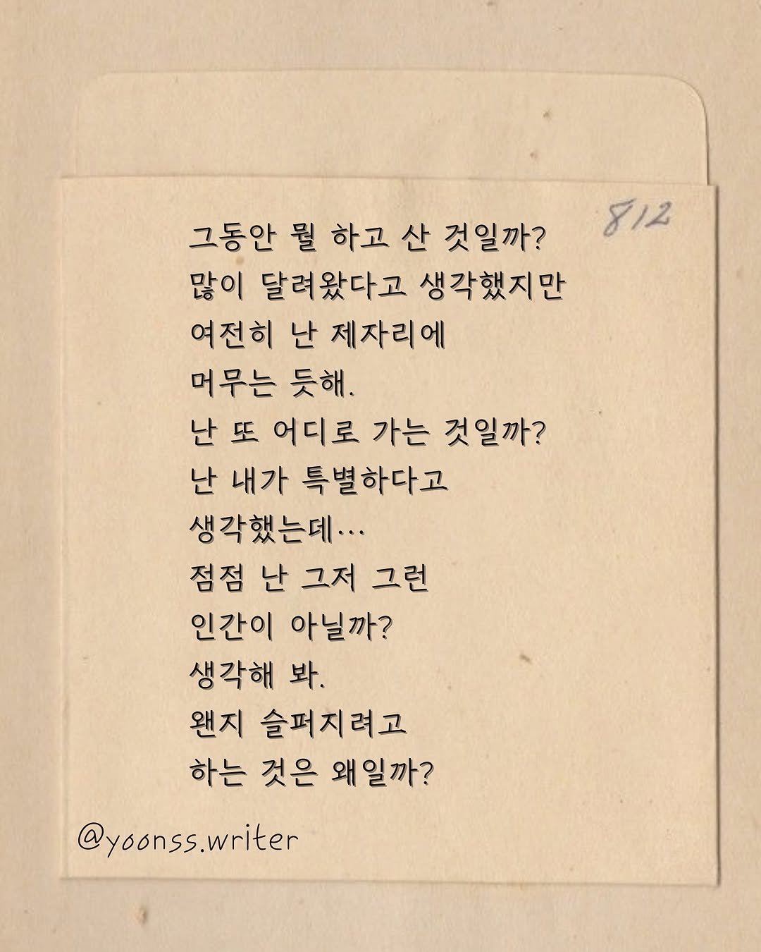 Photo by 윤슬 on August 12, 2025. May be an image of text that says '812 그동안 뭘 하고 산 것일까? 많이 달려왔다고 생각했지만 여전히 난 제자리에 머무는 듯해. 난 또 어디로 가는 것일까? 난 내가 특별하다고 생각했는데... 점점 난 그저 그런 인간이 아닐까? 생각해 봐. 왠지 슬퍼지려고 하는 것은 왜일까? @yoonss.writer @'.