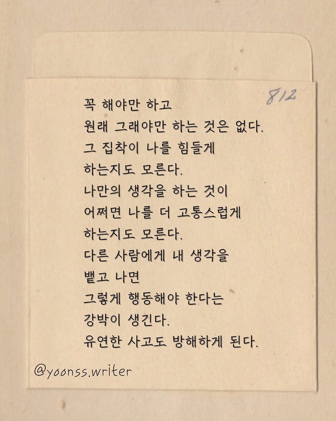 Photo by 윤슬 on August 10, 2025. May be an image of text that says '812 꼭 해 해야만 하고 원래 그래야만 하는 것은 없다. 그 집착이 나를 힘들게 하는지도 모른다. 나만의 생각을 하는 것이 어쩌면 나를 더 고통스럽게 하는지도 모른다. 다른 사람에게 내 생각을 뱉고 나면 그렇게 행동해야 한다는 강박이 생긴다. 유연한 사고도 방해하게 된다. @yoonss.writer'.