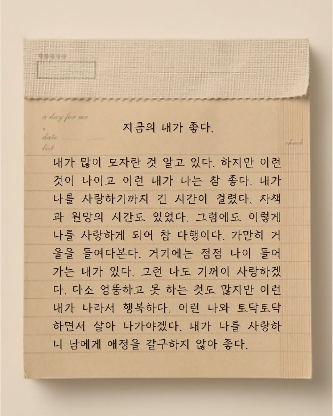 Photo by 윤슬 on August 13, 2025. May be an image of calendar, crossword puzzle and text that says 'day บท dale 지금의 내가 좋다. 내가 많이 모자란 것 알고 있다. 하지만 이런 것이 나이고 이런 내가 나는 참 좋다. 내가 나를 사랑하기까지 긴 시간이 걸렸다. 자책 과 원망의 시간도 있었다. 그럼에도 이렇게 나를 사랑하게 되어 참 다행이다. 가만히 거 울을 들여다본다. 거기에는 점점 나이 들어 가는 내가 있다. 그런 나도 기꺼이 사랑하겠 다. 다소 엉뚱하고 吴 하는 것도 많지만 이런 내가 나라서 행복하다. 이런 나와 토닥토닥 하면서 살아 나가야겠다. 내가 나를 사랑하 니 남에게 애정을 갈구하지 않아 좋다.'.