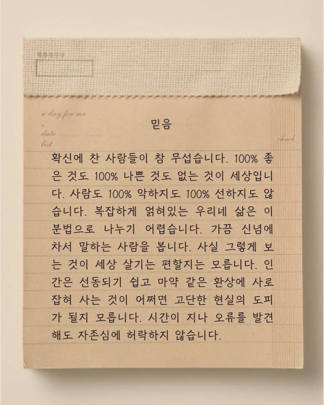 Photo by 윤슬 on August 11, 2025. May be an image of crossword puzzle and text that says 'dag 믿음 date lất 확신에 찬 사람들이 참 무섭습니다. 100% 좋 은 것도 100% 나쁜 것도 없는 것이 세상입니 다. 사람도 100% 악하지도 100% 선하지도 않 습니다. 복잡하게 얽혀있는 우리네 삶은 이 분법으로 나누기 어렵습니다. 가끔 신념에 차서 말하는 사람을 봅니다. 사실 그렇게 보 는 것이 세상 살기는 편할지는 모릅니다. 인 간은 선동되기 쉽고 마약 같은 환상에 사로 잡혀 사는 것이 어쩌면 고단한 현실의 도피 가 될지 모릅니다. 시간이 지나 오류를 발견 해도 자존심에 허락하지 않습니다.'.