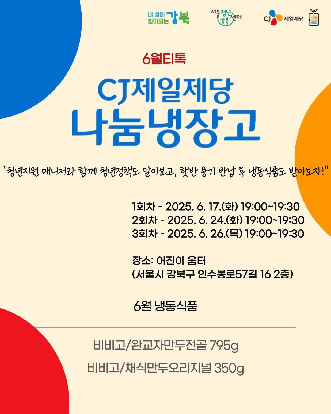 Photo by 서울청년센터 강북 on June 10, 2025. May be an image of poster, magazine and text that says '서우처년 배야에강북 힘이되는 제일제당 6월티톡 CJ제일제당 나눔냉장고 "청년지원 매니저와 함께 청년정책도 알아보고, 햇반 용기 반납 혹 냉동식품도 받아보자!" 1회차- 2025. 6. 17. 17.(화) (화) 19:00~19:30 2회차- 2025. 24.( (화) 19:00~19:30 3회차- 2025. 26.(목) 19:00~19:30 장소: 어진이 움터 (서울시 강북구 인수봉로57길 16 2층) 6월 냉동식품 비비고/완교자만두전골 795g 비비고/채식만두오리지널 350g'.