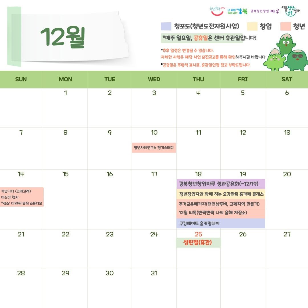 Photo by 서울청년센터 강북 on December 03, 2025. May be an image of calendar and text that says '배뽀강북 강복청년장업 아루 12월 청포도(청년도전지원사업) 창업 *매주 일요일, 공휴일온 센터 휴관일입니다! SUN 청년 MON *本字 열정은 변경될 있습니다. 자세한 사항은 메당 사업 모집공고를 궁해 확인해주시길 바랍니다 "공휴열은 주왕색 시로, 휴관일인점 팔고 부탁드립니다 TUE 1 WED 2 3 FRI 4 7 SAT 5 8 6 9 10 11 14 청년사레연구소 정기스티디 12 15 13 16 커뮤니티 (고래고래> 버스킹 행사 찜소: 다면씨 뮤픽 스튜디오 17 20 21 18 19 강북청년창업마루 성과공유회(-12/19) 청년창업자와 하는 오감만족 홈카페 주개교육패키지(친안심푸바, 고체치약 만들기) 12일 티톡(반짝반짝 나의 올해 저장소) 22 23 쿠킹메이드 홈커밍데이 24 28 25 성탄절(휴관) 26 29 27 30 31'.