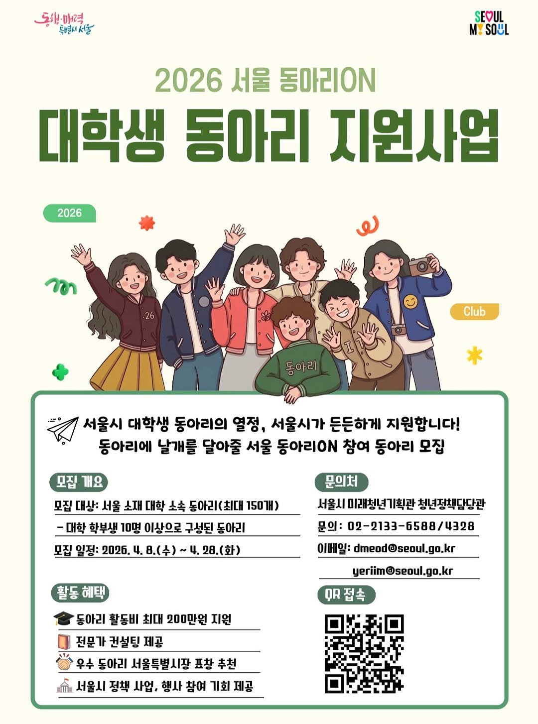 Photo by 서울청년센터 강북 on April 19, 2026. May be a doodle of poster, calendar, magazine and text that says '동원매력 특별새서울 SEOUL M! MYSOUL 2026 서울 동아리0N 대학생 동아리 지원사업 2026 n Club 동아리 서울시 대학생 동아리의 열정, 서울시가 든든하게 지원합니다! 동아리에 날개를 달아줄 서울 동아리0 참여 동아리 모집 모집 개요 모집 대상: 서울 소재 대학 소속 동아리(최대 150H) -대학 학부생 10명 이상으로 구성된 동아리 모집 일정: 2026. 4. 8.(수) 28.(화) 문의처 서울시 미래청년기획관 청년정책담당관 문의: 02-2133-6588/4328 이메일: dmeod@seoul.go.kr 활동혜택 혜택 yeriim@seoul.go.kr QR접촉 동아리 활동비 최대 200만원 지원 전문가 컨설팅 전문가권설팅제공 제공 우수 동아리 서울특별시장 수동아리서울특별시장표창추천 표창추천 서울시 정책 사업, 행사 참여 서울시정책사업,행사참여기회] 기회제공 기회 제공'.