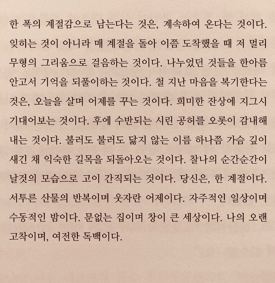 Photo by 연서 on October 20, 2025. May be an image of book and text that says '한 폭의 계절감으로 남는다는 것은, 계속하여 온다는 것이다. 잊히는 것이 아니라 매 계절을 돌아 이쯤 도착했을 때 저 멀리 무형의 그리움으로 걸음하는 것이다. 나누었던 것들을 한아름 안고서 기억을 되풀이하는 것이다. 철 지난 마음을 복기한다는 것은, 오늘을 살며 어제를 꾸는 것이다. 희미한 잔상에 지그시 기대어보는 것이다. 후에 수반되는 시린 공허를 오롯이 감내해 내는 것이다. 불러도 불러도 닳지 않는 이름 하나쯤 가슴 깊이 새긴 채 익숙한 길목을 되돌아오는 것이다. 찰나의 순간순간이 날것의 모습으로 고이 간직되는 것이다. 당신은, 한 계절이다. 서투른 산물의 반복이며 웃자란 어제이다. 자주적인 일상이며 수동적인 밤이다. 문없는 집이며 창이 큰 세상이다. 나의 오랜 고차이며, 여전한 독백이다.'.