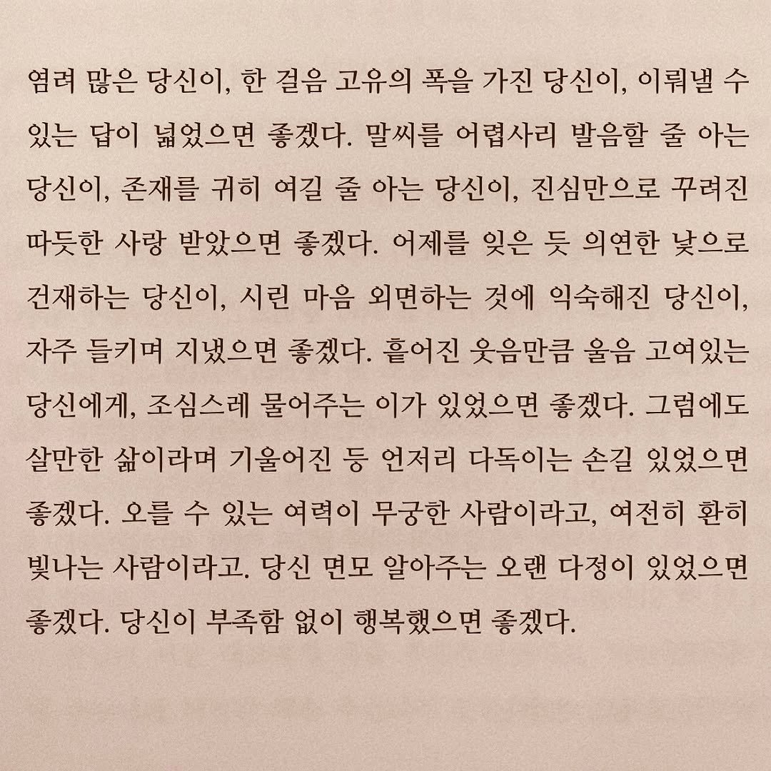 Photo by 연서 on October 13, 2025. May be an image of book and text that says '염려 많은 당신이, 한 걸음 고유의 폭을 가진 당신이, 이뤄낼수 있는 답이 넓었으면 좋겠다. 말씨를 어렵사리 발음할 줄 아는 당신이, 존재를 귀히 여길 줄 아는 당신이, 진심만으로 꾸려진 따듯한 사랑 받았으면 좋겠다. 어제를 잊은 듯 의연한 낯으로 건재하는 당신이, 시린 마음 외면하는 것에 익숙해진 당신이, 자주 들키며 지냈으면 좋겠다. 흘어진 웃음만큼 올음 고여있는 당신에게, 조심스레 물어주는 이가 있었으면 좋겠다. 그럼에도 살만한 삶이라며 기울어진 등 언저리 다독이는 손길 있었으면 좋겠다. 오를 수 있는 여력이 무궁한 사람이라고, 여전히 환히 빛나는 사람이라고. 당신 면모 알아주는 오랜 다정이 있었으면 좋겠다. 당신이 부족함 없이 행복했으면 좋겠다.'.
