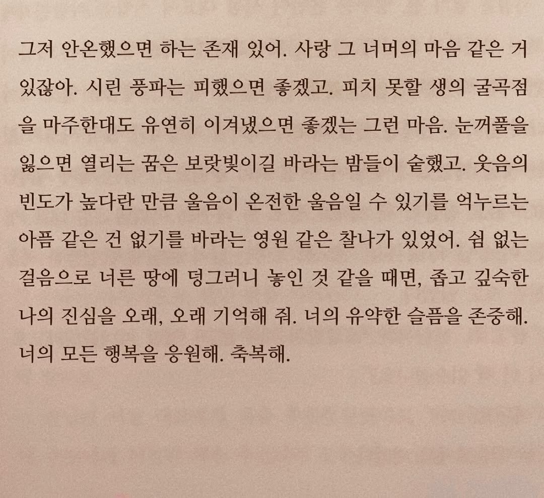 Photo by 연서 on February 02, 2026. May be an image of book and text that says '그저 안온했으면 하는 존재 있어. 사랑 그 너머의 마음 같은 거 있잖아. 시린 풍파는 피했으면 좋겠고. 피치 못할 생의 굴곡점 을 마주한대도 유연히 이겨냈으면 좋겠는 그런 마음. 눈꺼풀을 잃으면 열리는 꿈은 보랏빛이길 바라는 밤들이 술했고. 웃음의 빈도가 높다란 만큼 울음이 온전한 울음일 수 있기를 억누르는 아픔 같은 건 없기를 바라는 영원 같은 찰나가 있었어. 쉼 없는 걸음으로 너른 땅에 덩그러니 놓인 것 같을 때면, 좁고 깊숙한 나의 진심을 오래, 오래 기억해 줘. 너의 유약한 슬픔을 존중해. 너의 모든 행복을 응원해. 축복해.'.
