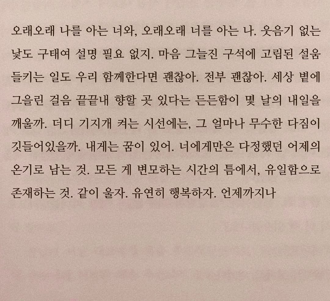 Photo by 연서 on October 07, 2025. May be an image of book and text that says '오래오래 나를 아는 너와, 오래오래 너를 아는 나. 웃음기 없는 낮도 구태여 설명 필요 없지. 마음 그늘진 구석에 고립된 설움 들키는 일도 우리 함께한다면 괜찮아. 전부 괜찮아. 세상 볕에 그을린 걸음 끝끝내 향할 곳 있다는 든든함이 몇 날의 내일을 깨울까. 더디 기지개 켜는 시선에는, 그 얼마나 무수한 다짐이 깃들어있을까. 내게는 꿈이 있어. 너에게만은 다정했던 어제의 온기로 남는 것. 모든 게 변모하는 시간의 틈에서, 유일함으로 존재하는 것. 같이 울자. 유연히 행복하자. 언제까지나'.