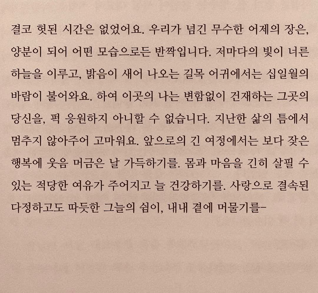 Photo by 연서 on October 31, 2025. May be an image of book and text that says '결코 헛된 시간은 없었어요. 우리가 념긴 무수한 어제의 장은, 양분이 되어 어떤 모습으로든 반짝입니다. 저마다의 빛이 너른 하늘을 이루고, 밝음이 새어 나오는 길목 어귀에서는 십일윌의 바람이 불어와요. 하여 이곳의 나는 변함없이 건재하는 그곳의 당신을, 퍽 응원하지 아니할 수 없습니다. 지난한 삶의 틈에서 멈추지 않아주어 고마워요. 앞으로의 긴 여정에서는 보다 잦은 행복에 웃음 머금은 날 가득하기를. 몸과 마음을 긴히 살필 수 있는 적당한 여유가 주어지고 늘 건강하기를. 사랑으로 결속된 다정하고도 따듯한 그늘의 심이, 내내 곁에 머물기를-'.