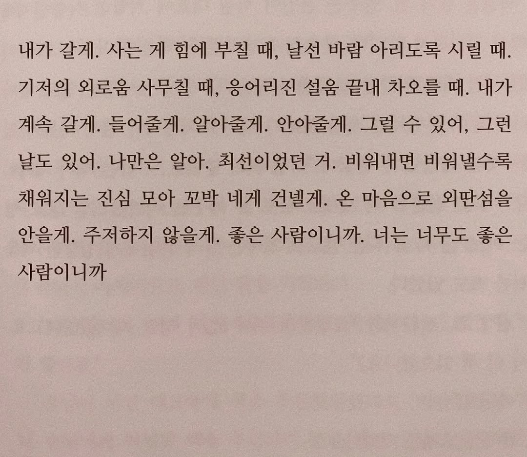 Photo by 연서 on September 03, 2025. May be an image of book and text that says '내가 갈게. 사는 게 힘에 부칠 때, 날선 바람 아리도록 시릴 때. 기저의 외로움 사무칠 때, 응어리진 설움 끝내 차오를 때. 내가 계속 갈게. 들어줄게. 알아줄게. 안아줄게. 그럴 수 있어, 그런 날도 있어. 나만은 알아. 최선이었던 거. 비워내면 비워낼수록 채워지는 진심 모아 꼬박 네게 건빌게. 온 마음으로 외딴섬을 안을게. 주저하지 않을게. 좋은 사람이니까. 너는 너무도 좋은 사람이니까 사람이니까'.