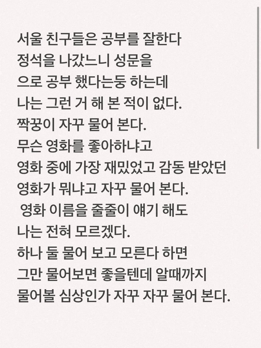 Photo by 유리스마 on September 10, 2025. May be an image of text that says '서울 친구들은 공부를 잘한다 정석을 나갔느니 성문을 으로 공부 했다는둥 하는데 나는 그런 거 해 본 적이 없다. 짝꿍이 자꾸 물어 본다. 무슨 영화를 좋아하냐고 영화 중에 가장 재밌었고 감동 받았던 영화가 뭐냐고 자꾸 물어 본다. 영화 이름을 줄줄이 얘기 해도 나는 전혀 모르겠다. 하나 둘 물어 보고 모른다 하면 그만 물어보면 좋을텐데 알때까지 물어볼 심상인가 자꾸 자꾸 물어 본다.'.