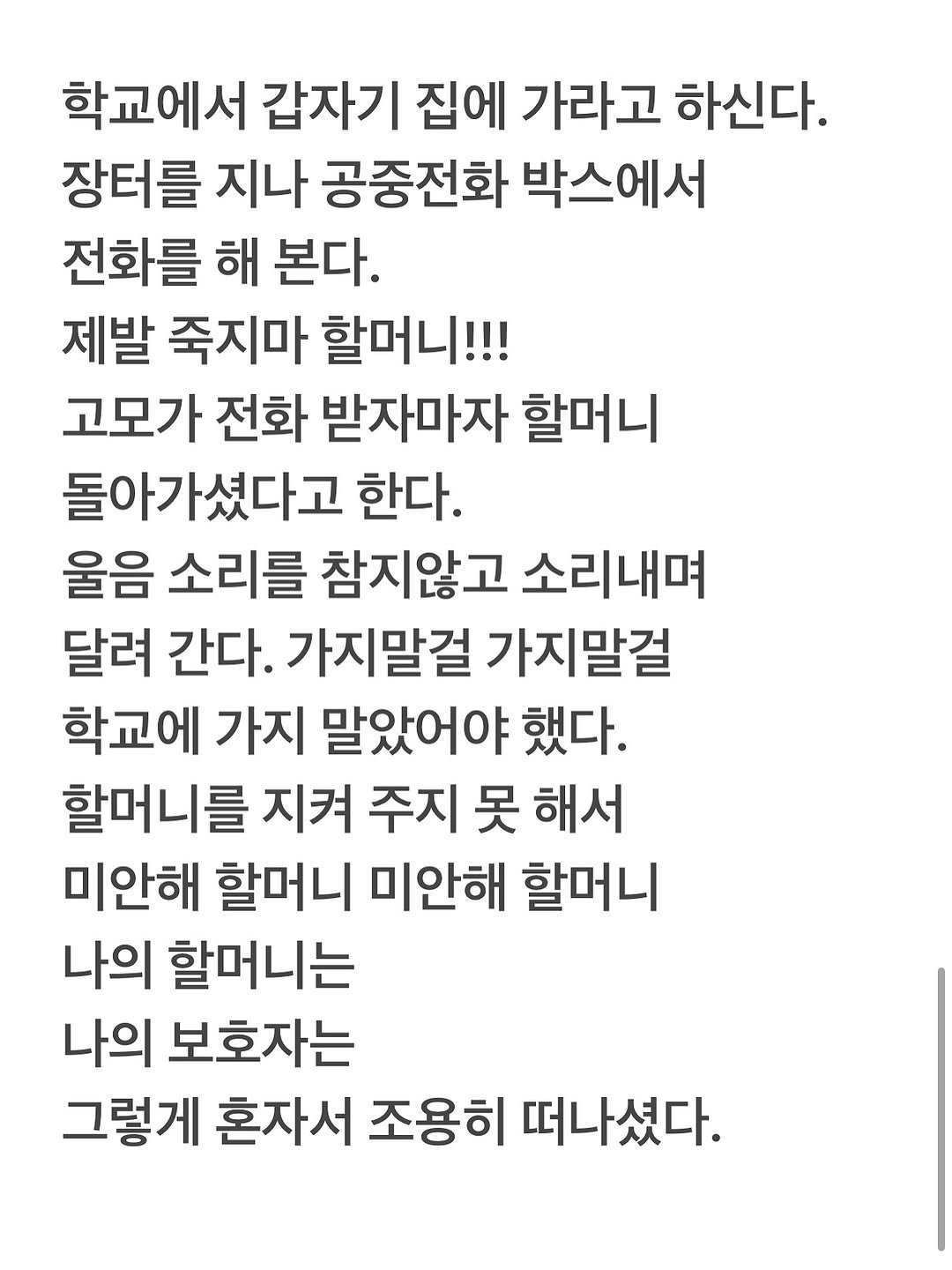 Photo by 유리스마 on September 07, 2025. May be an image of text that says '학교에서 갑자기 집에 가라고 하신다. 장터를 지나 공중전화 박스에서 전화를 해 본다. 제발 죽지마 할머니!!! 고모가 전화 받자마자 할머니 돌아가셨다고 한다. 울음 소리를 참지않고 소리내며 달려 간다. 가지말걸 가지말걸 학교에 가지 말았어야 했다. 할머니를 지켜 주지 못 해서 미안해 할머니 미안해 할머니 나의 할머니는 나의 보호자는 그렇게 혼자서 조용히 떠나셨다.'.