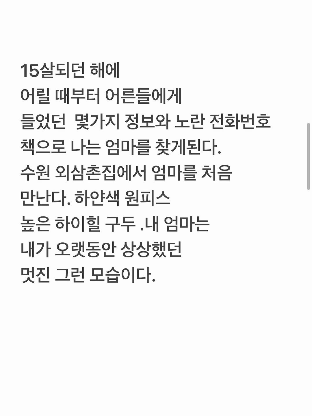 Photo by 유리스마 on September 18, 2025. May be an image of text that says '15살되던 해에 어릴 때부터 어른들에게 들었던 몇가지 정보와 노란 전화번호 책으로 나는 엄마를 찾게된다. 수원 외삼촌집에서 엄마를 처음 만난다. 하얀색 원피스 높은 하이힐 구두 .내 엄마는 내가 오랫동안 상상했던 멋진 그런 모습이다.'.