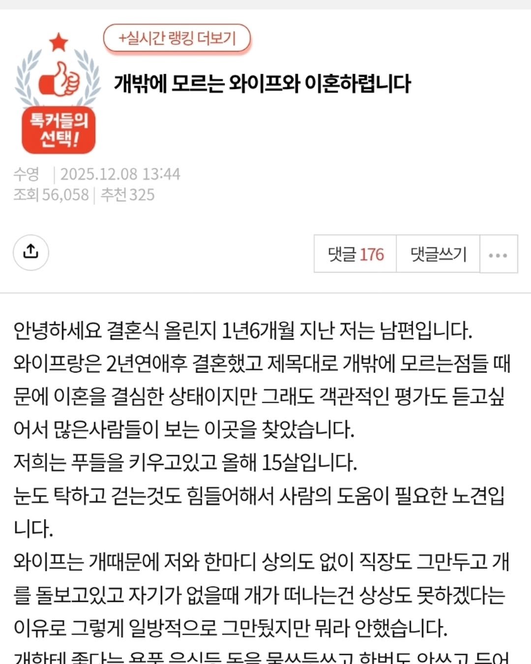 Photo by 짤오빠 on December 08, 2025. May be a Twitter screenshot of text that says '+실시간 랭킹 더보기 개밖에 모르는 와이프와 이혼하렵니다 톡커들의 선택! 수영 2025.12.08 13:44 조회 56,058 조회56,058추천325 추천 추천325 」 댓글 댓글176 176 댓글쓰기 안녕하세요 결혼식 올린지 1년6개월 지난 저는 남편입니다. 와이프랑은 2년연애후 결혼했고 제목대로 개밖에 모르는점들 때 문에 이혼을 결심한 상태이지만 그래도 객관적인 평가도 듣고싶 어서 많은사람들이 보는 이곳을 찾았습니다. 저희는 푸들을 키우고있고 올해 15살입니다. 눈도 탁하고 걷는것도 힘들어해서 사람의 도움이 필요한 노견입 니다. 와이프는 개때문에 저와 한마디 상의도 없이 직장도 그만두고가 를 돌보고있고 자기가 없을때 개가 떠나는건 상상도 못하겠다는 이유로 그렇게 일방적으로 그만뒀지만 뭐라 안했습니다. 개한테 조아는 2 ONE FO 무쓰드쓰ㄱ 아쓰ㄱ'.