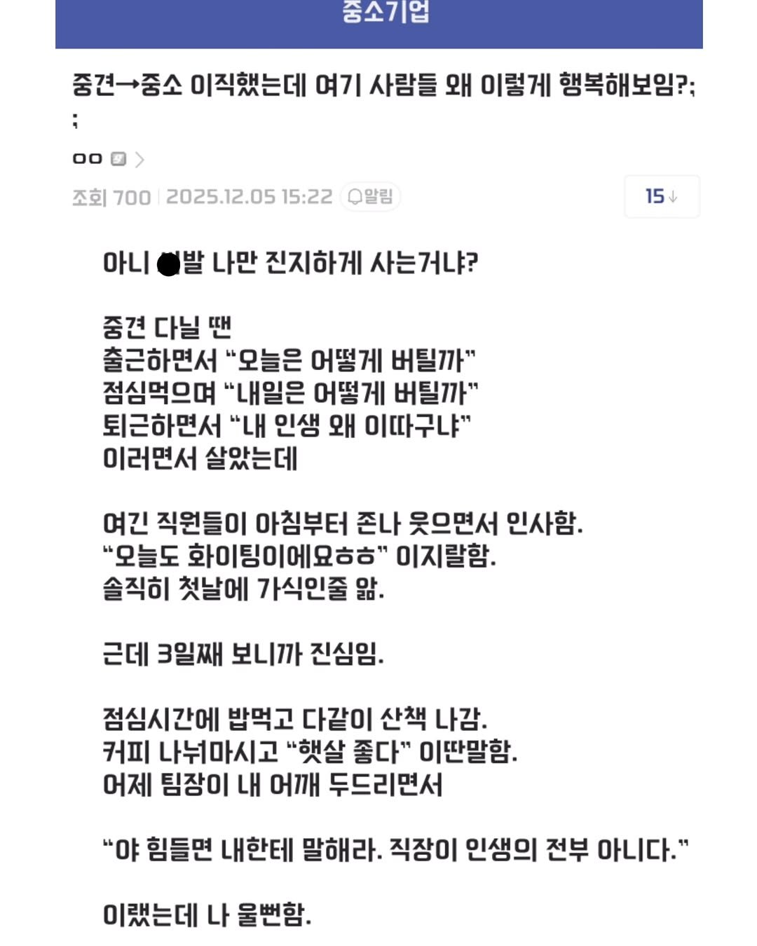 Photo by 짤오빠 on December 08, 2025. May be an image of text that says '숨소기업 00 중견나중소 이직했는데 여기 사람들 왜 이렇게 행복해보임?: 조회 700 2025.12.05 15:22 Q알림 아니 15 발 나만 진지하게 사는거냐? 중견 다닐 땐 출근하면서 "모늘은 어떻게 버틸까" 점심먹으며 "내일은 어떻게 버틸까" 퇴근하면서 "내 인생 왜 이따구냐" 이러면서 살았는데 여긴 직원들이 아침부터 존나 웃으면서 인사함. "모늘도 화이팅이에요ㅎㅎ" 이지랄함. 솔직히 첫날에 가식인줄 앞· 근데 3일째 보니까 진심임. 점심시간에 밥먹고 다같이 산책 나감. 커피 나눠마시고 "햇살 좋다" 이딴말함. 어제 팀장이 내 어깨 두드리면서 "야 힘들면 내한테 말해라. 직장이 인생의 전부 아니다." 이랬는데 나 울뻔함'.