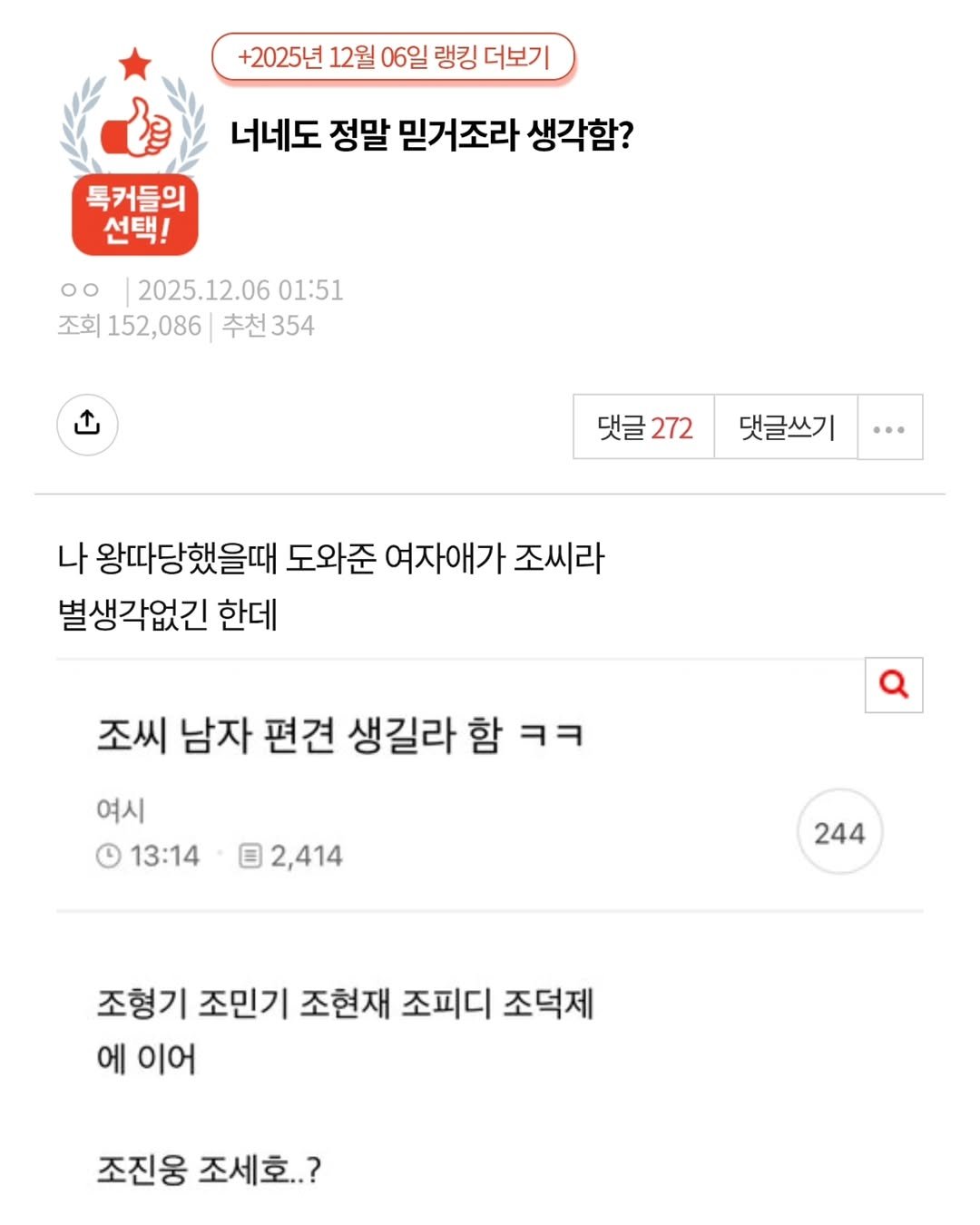 Photo by 짤오빠 on December 08, 2025. May be an image of ‎text that says '‎+2025년 12월 06일 랭킹 더보기 너네도 정말 믿거조라 생각함? 톡커들의 선택! oo 2025.12.06 01:51 조회 152,086 추천354 추천 354 ت 댓글272 댓글 댓글쓰기 나 왕따당했을때 도와준 여자애가 조씨라 별생각없긴 한데 조씨 남자 편견 생길라 함 ㅋㅋ 여시 13:14 2,414 244 조형기 조민기 조현재 조피디 조덕제 에 이어 조진웅 조세호..?‎'‎.