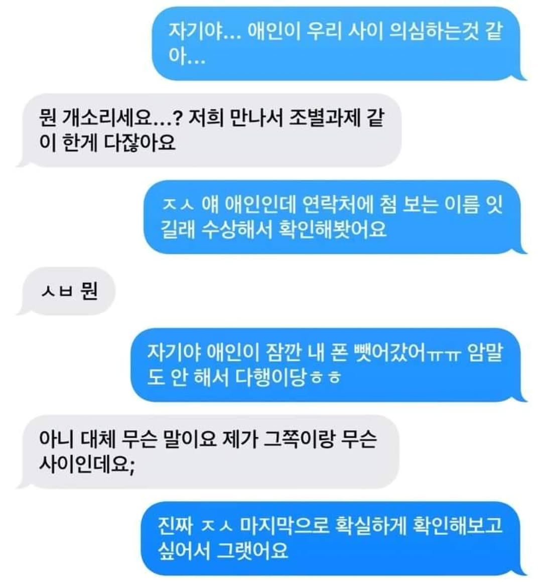 Photo by 짤오빠 on September 16, 2025. May be an image of text that says '자기야... 애인이 우리 사이 의심하는것 같 아... 뭔 개소리세요.. 저희 만나서 조별과제 같 이 한게 다잖아요 ㅈㅅ ㅅ 얘 애인인데 연락처에 첨 보는 이름 잇 길래 수상해서 확인해봣어요 ㅅㅂ뭔 자기야 애인이 잠깐 내 폰 뺏어갔어ㅠㅠ 암말 도 안 해서 다행이당 ㅎ 아니 대체 무슨 말이요 제가 그쪽이랑 무슨 사이인데요; 진짜 ㅈㅅ 마지막으로 확실하게 확인해보고 싶어서 그랬어요'.