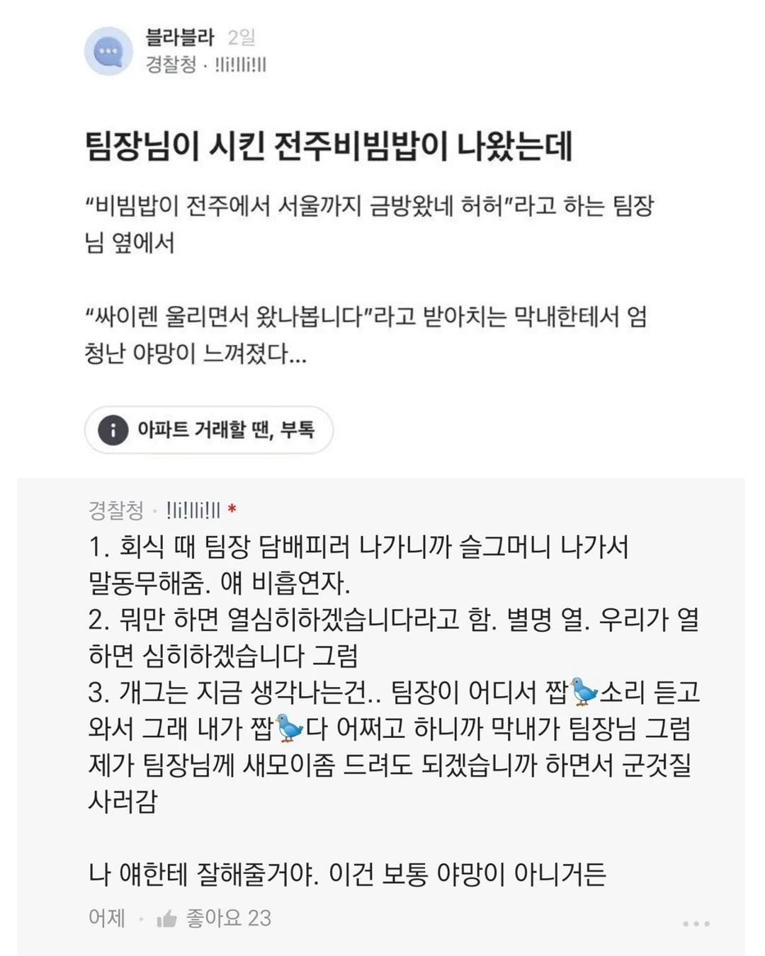 Photo by 짤오빠 on December 08, 2025. May be an image of text that says '블라블라 2일 경찰청 !li!li!! 팀장님이 시킨 전주비빔밥이 나왔는데 "비빔밥이 전주에서 서울까지 금방왔네 허허"라고 하는 팀장 님 옆에서 "싸이렌 울리면서 왔나봅니다"라고 받아치는 막내한테서 엄 청난 야망이 느껴졌다... 아파트 거래할 땐, 부톡 경찰청 !li!li!!* 1. 회식 때 팀장 담배피러 나가니까 슬그머니 나가서 말동무해줌. 얘 비흡연자. 2. 뭐만 하면 열심히하겠습니다라고 함. 별명 열. 우리가 열 하면 심히하겠습니다 그럼 3. 개그는 지금 생각나는건.. 팀장이 어디서 짭 소리 듣고 와서 그래 내가 짭 다 어쩌고 하니까 막내가 팀장님 그럼 제가 팀장님께 새모이좀 드려도 되겠습니까 하면서 군것질 사러감 나 얘한테 잘해줄거야. 이건 보통 야망이 아니거든 어제 좋아요 23'.